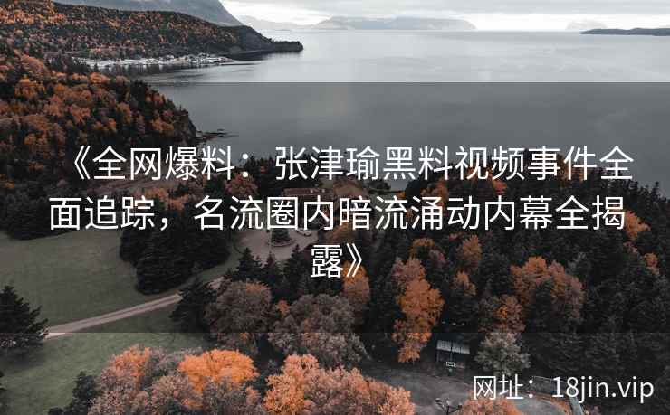 《全网爆料：张津瑜黑料视频事件全面追踪，名流圈内暗流涌动内幕全揭露》