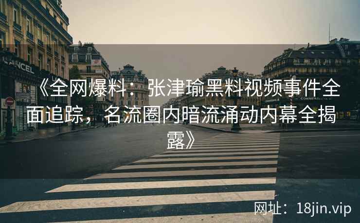 《全网爆料：张津瑜黑料视频事件全面追踪，名流圈内暗流涌动内幕全揭露》