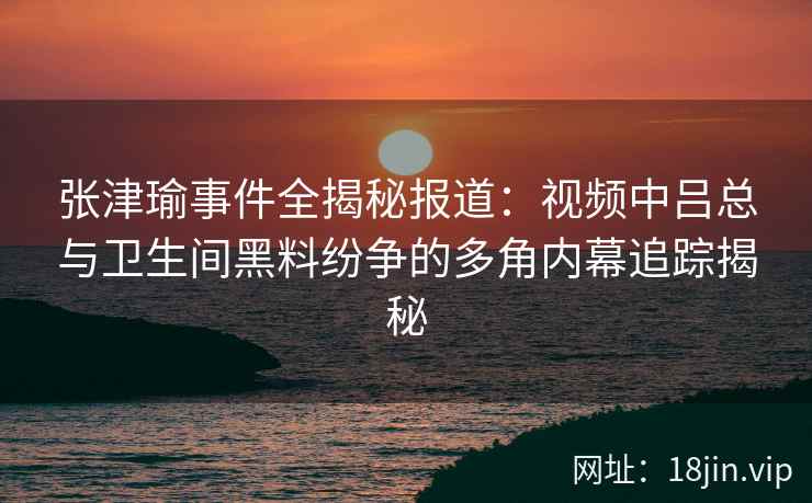 张津瑜事件全揭秘报道：视频中吕总与卫生间黑料纷争的多角内幕追踪揭秘