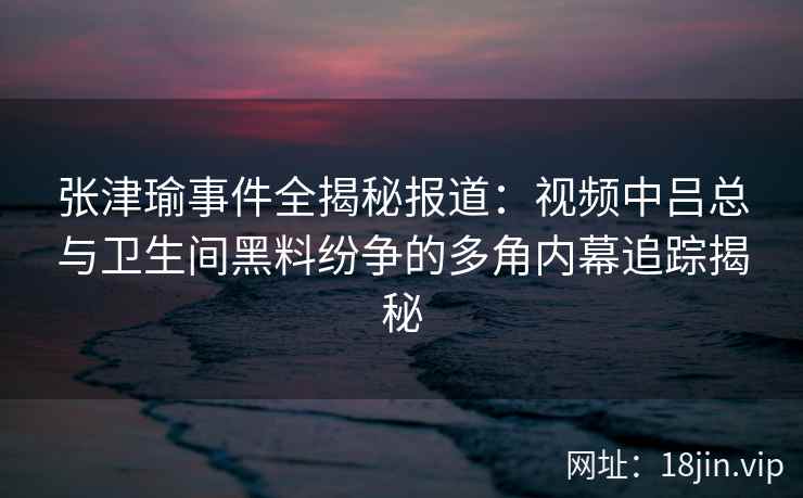 张津瑜事件全揭秘报道：视频中吕总与卫生间黑料纷争的多角内幕追踪揭秘