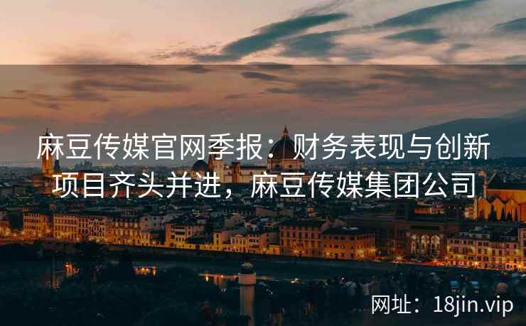 麻豆传媒官网季报：财务表现与创新项目齐头并进，麻豆传媒集团公司