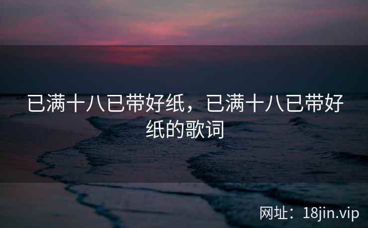 已满十八已带好纸，已满十八已带好纸的歌词