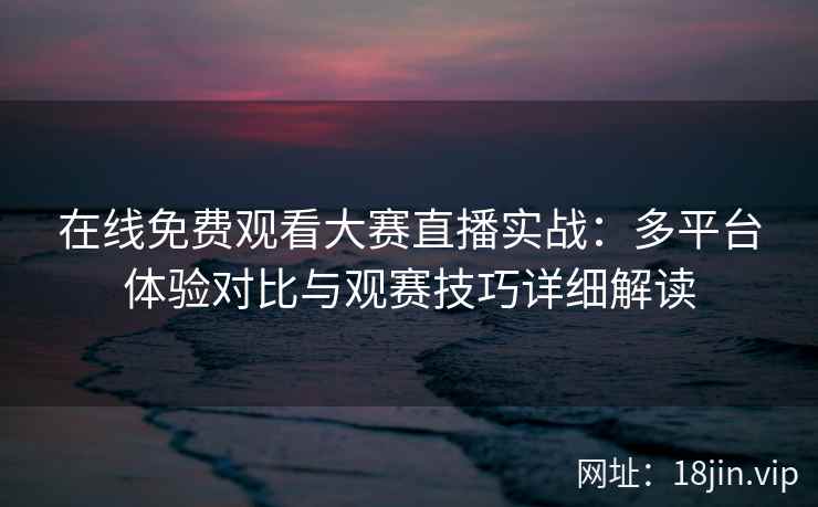 在线免费观看大赛直播实战：多平台体验对比与观赛技巧详细解读