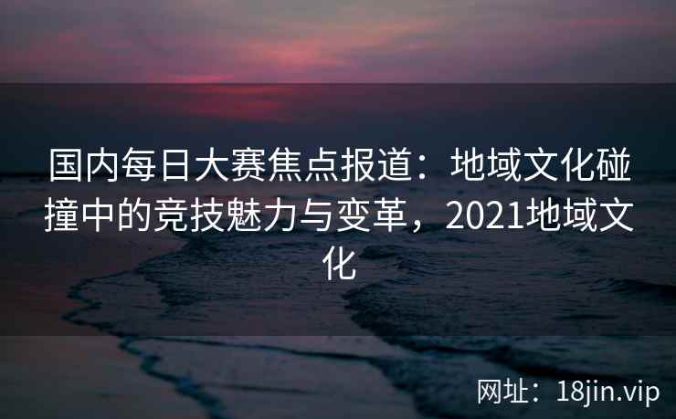 国内每日大赛焦点报道：地域文化碰撞中的竞技魅力与变革，2021地域文化