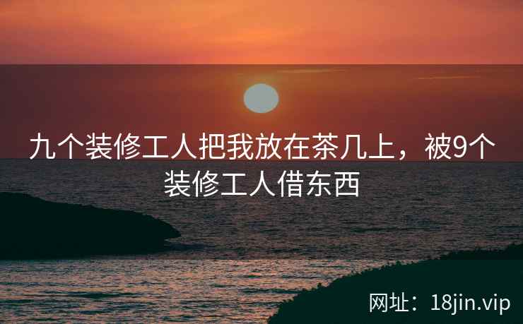 九个装修工人把我放在茶几上，被9个装修工人借东西