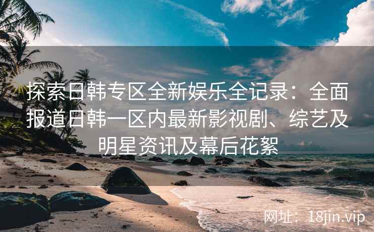 探索日韩专区全新娱乐全记录：全面报道日韩一区内最新影视剧、综艺及明星资讯及幕后花絮
