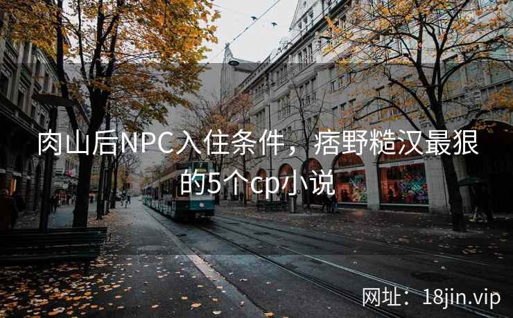 肉山后NPC入住条件，痞野糙汉最狠的5个cp小说