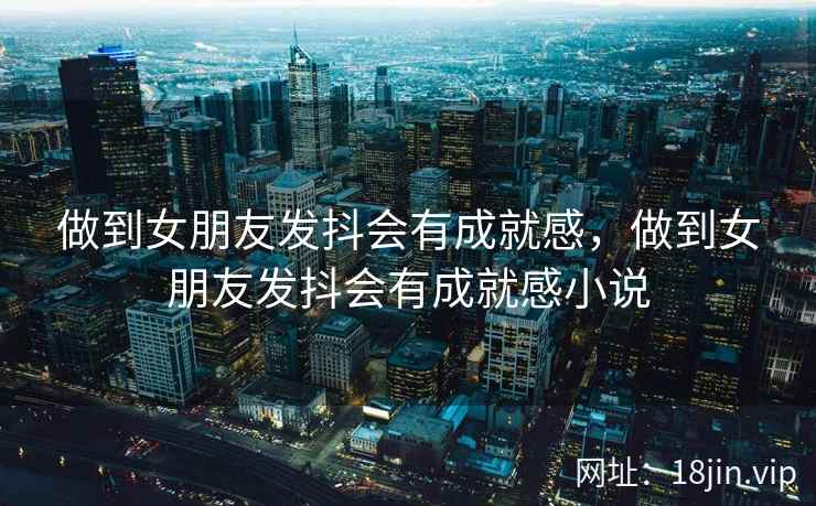 做到女朋友发抖会有成就感，做到女朋友发抖会有成就感小说