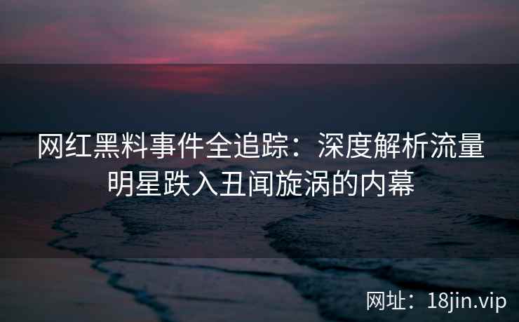 网红黑料事件全追踪：深度解析流量明星跌入丑闻旋涡的内幕