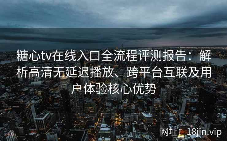 糖心tv在线入口全流程评测报告：解析高清无延迟播放、跨平台互联及用户体验核心优势