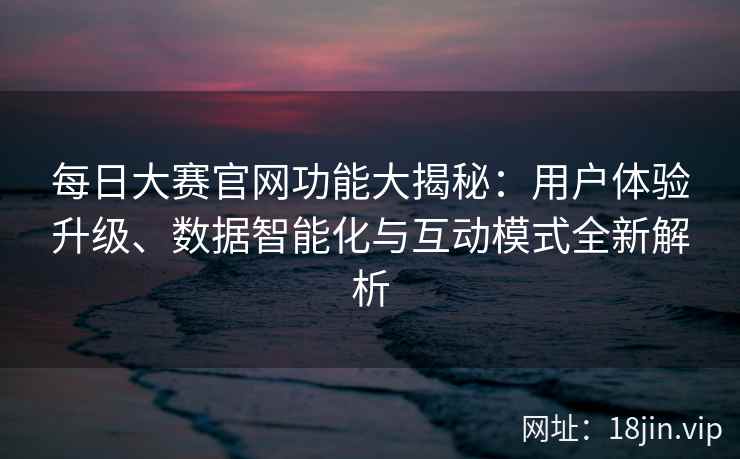 每日大赛官网功能大揭秘：用户体验升级、数据智能化与互动模式全新解析