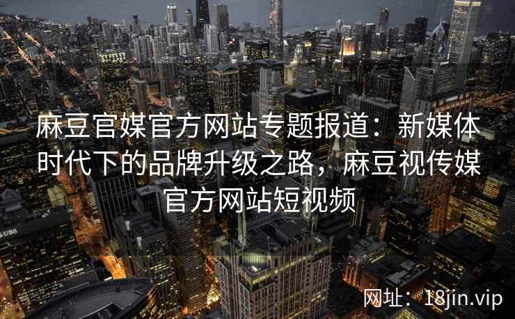 麻豆官媒官方网站专题报道：新媒体时代下的品牌升级之路，麻豆视传媒官方网站短视频