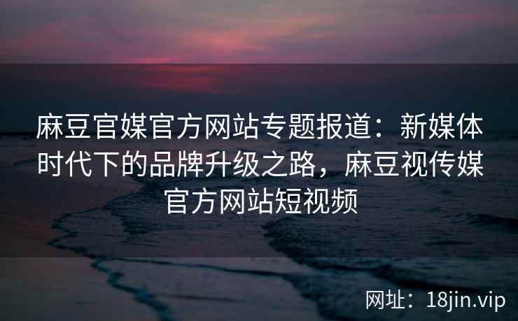 麻豆官媒官方网站专题报道：新媒体时代下的品牌升级之路，麻豆视传媒官方网站短视频