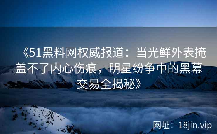 《51黑料网权威报道：当光鲜外表掩盖不了内心伤痕，明星纷争中的黑幕交易全揭秘》