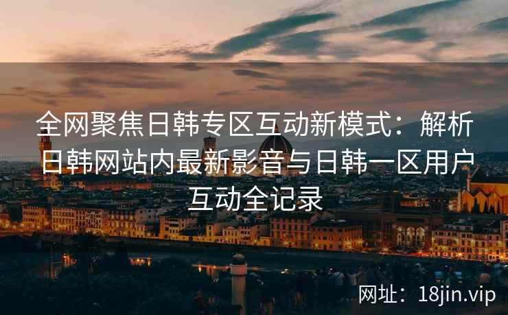 全网聚焦日韩专区互动新模式：解析日韩网站内最新影音与日韩一区用户互动全记录