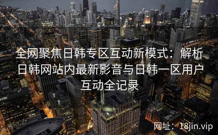 全网聚焦日韩专区互动新模式：解析日韩网站内最新影音与日韩一区用户互动全记录