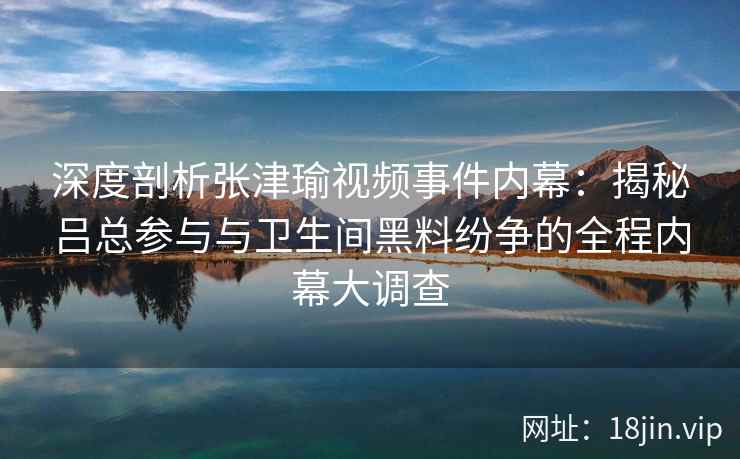 深度剖析张津瑜视频事件内幕：揭秘吕总参与与卫生间黑料纷争的全程内幕大调查