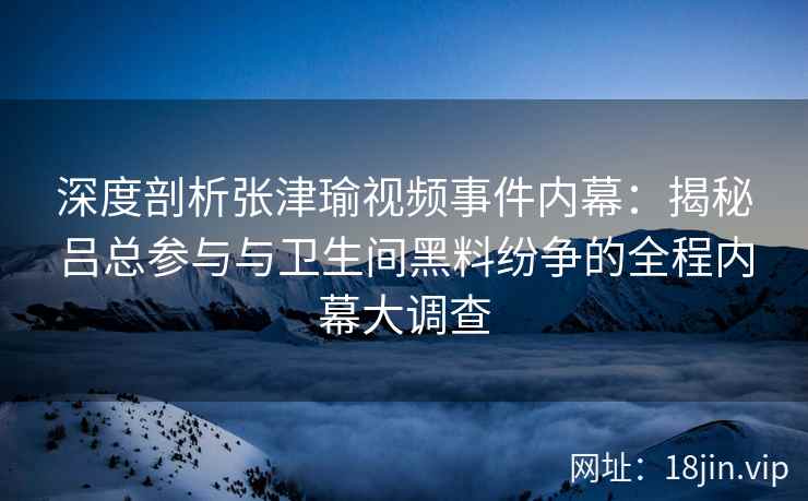 深度剖析张津瑜视频事件内幕：揭秘吕总参与与卫生间黑料纷争的全程内幕大调查